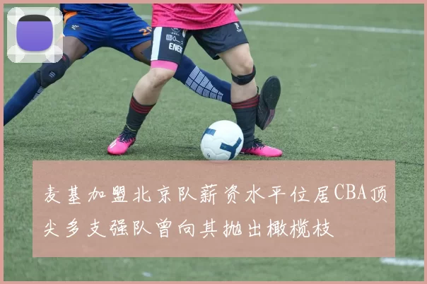 麦基加盟北京队薪资水平位居CBA顶尖多支强队曾向其抛出橄榄枝
