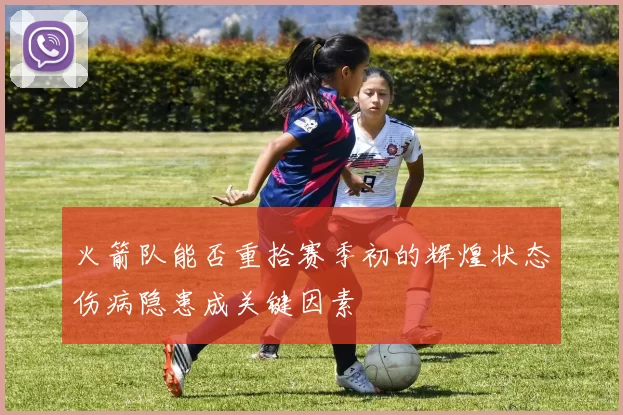 火箭队能否重拾赛季初的辉煌状态伤病隐患成关键因素