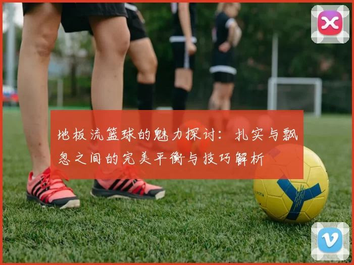 地板流篮球的魅力探讨：扎实与飘忽之间的完美平衡与技巧解析