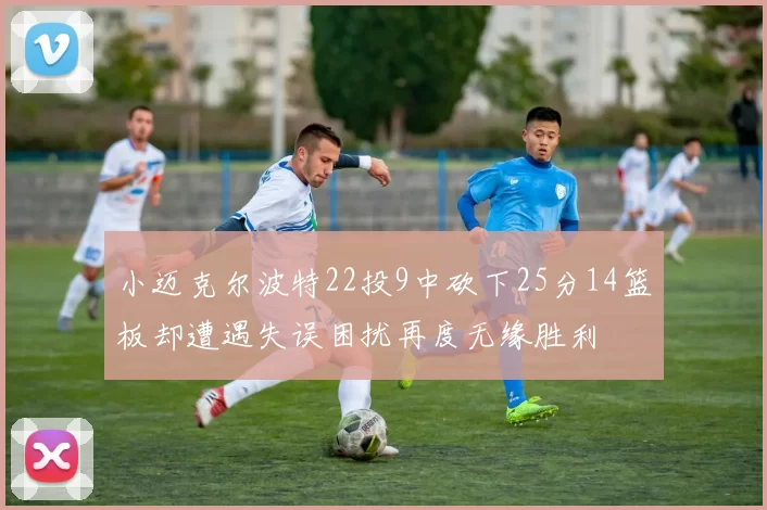 小迈克尔波特22投9中砍下25分14篮板却遭遇失误困扰再度无缘胜利