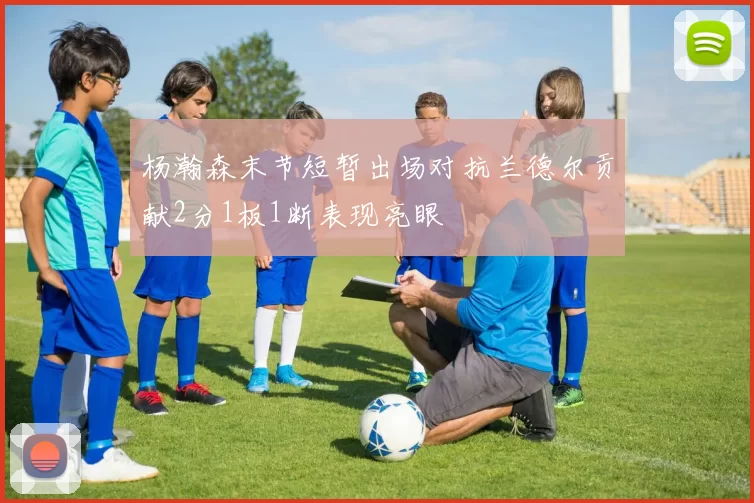 杨瀚森末节短暂出场对抗兰德尔贡献2分1板1断表现亮眼
