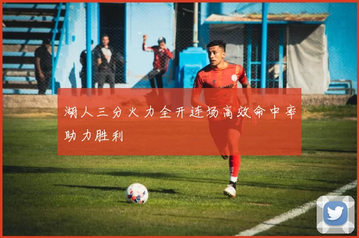 湖人三分火力全开连场高效命中率助力胜利