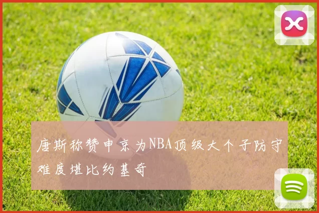 唐斯称赞申京为NBA顶级大个子防守难度堪比约基奇