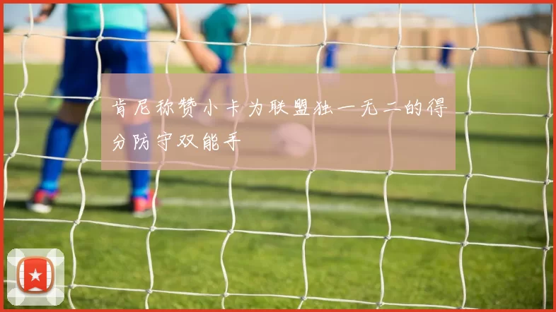 肯尼称赞小卡为联盟独一无二的得分防守双能手