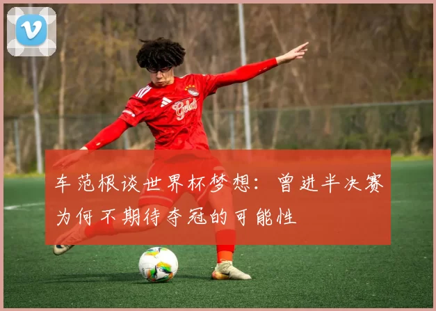 车范根谈世界杯梦想：曾进半决赛为何不期待夺冠的可能性