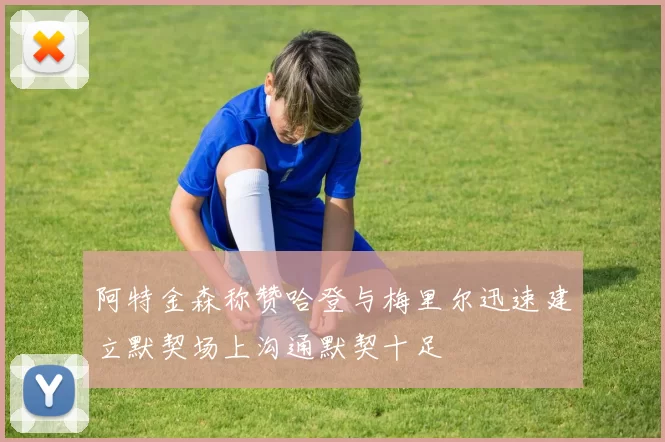 阿特金森称赞哈登与梅里尔迅速建立默契场上沟通默契十足