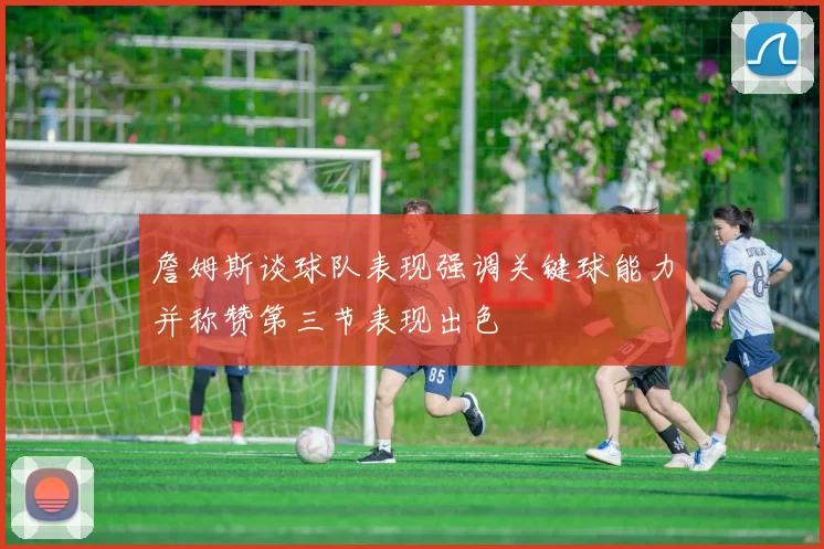 詹姆斯谈球队表现强调关键球能力并称赞第三节表现出色