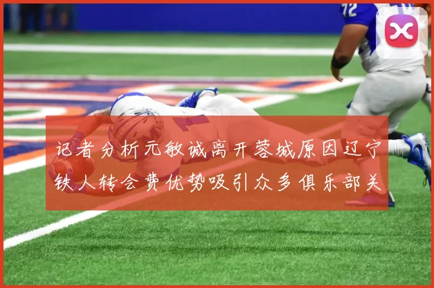 记者分析元敏诚离开蓉城原因辽宁铁人转会费优势吸引众多俱乐部关注