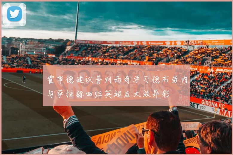 霍华德建议普利西奇学习德布劳内与萨拉赫回归英超后大放异彩