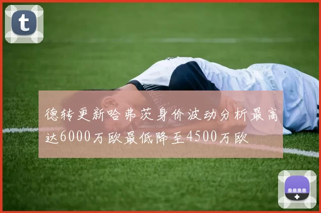 德转更新哈弗茨身价波动分析最高达6000万欧最低降至4500万欧