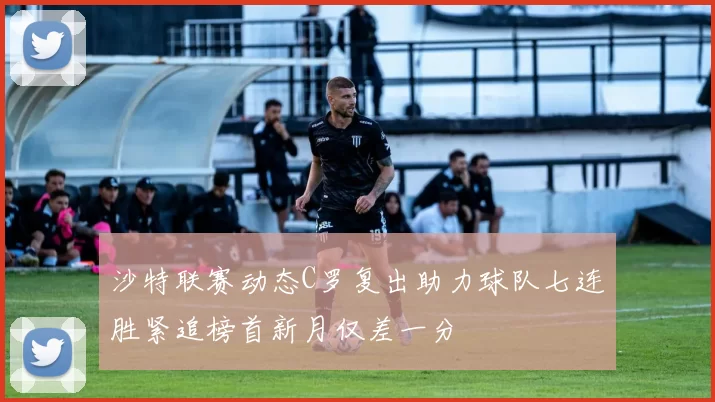 沙特联赛动态C罗复出助力球队七连胜紧追榜首新月仅差一分