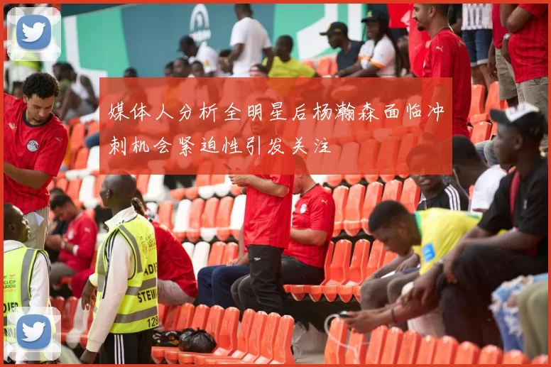 媒体人分析全明星后杨瀚森面临冲刺机会紧迫性引发关注