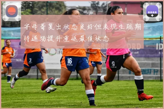 字母哥复出状态良好但表现生疏期待逐场提升重返最佳状态