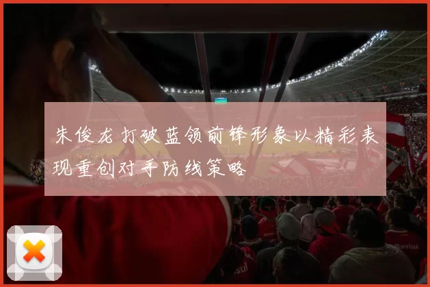 朱俊龙打破蓝领前锋形象以精彩表现重创对手防线策略
