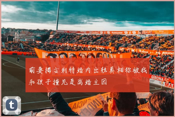 前妻揭古利特婚内出轨真相称被我和孩子撞见是离婚主因