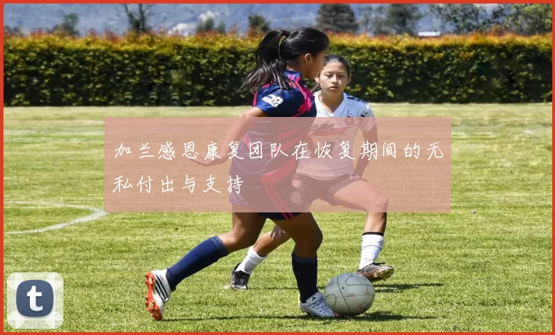 加兰感恩康复团队在恢复期间的无私付出与支持