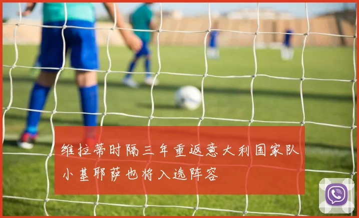 维拉蒂时隔三年重返意大利国家队小基耶萨也将入选阵容