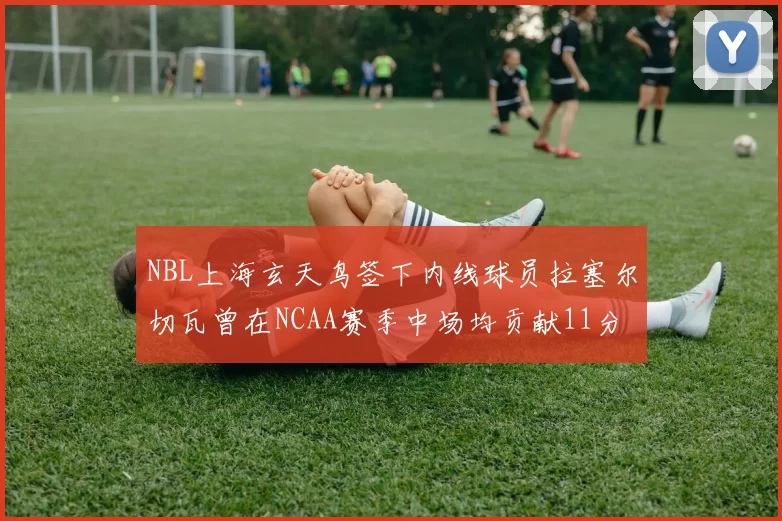 NBL上海玄天鸟签下内线球员拉塞尔切瓦曾在NCAA赛季中场均贡献11分8篮板