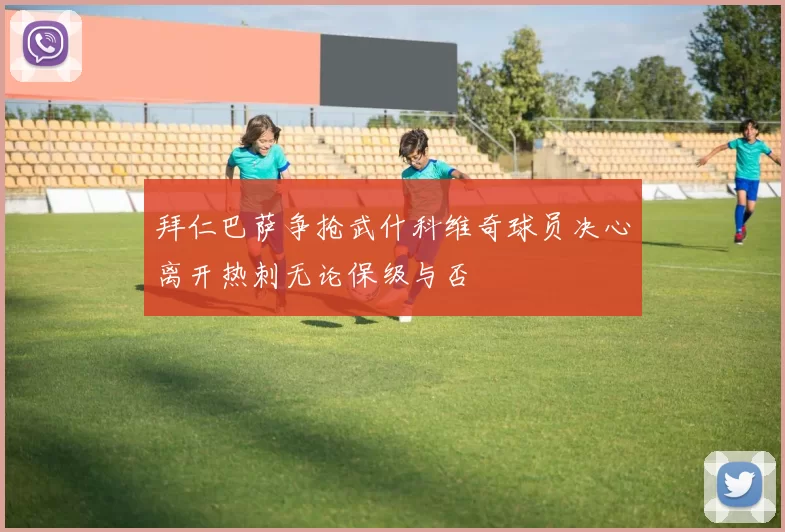拜仁巴萨争抢武什科维奇球员决心离开热刺无论保级与否