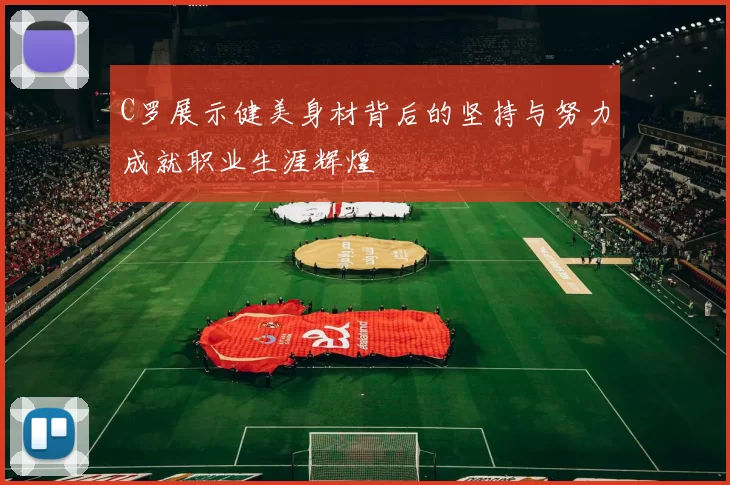 C罗展示健美身材背后的坚持与努力成就职业生涯辉煌
