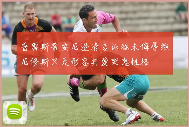 普雷斯蒂安尼澄清言论称未侮辱维尼修斯只是形容其爱哭鬼性格